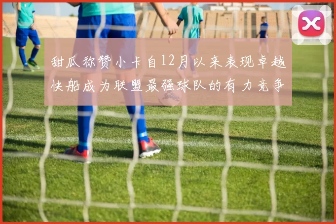 甜瓜称赞小卡自12月以来表现卓越快船成为联盟最强球队的有力竞争者