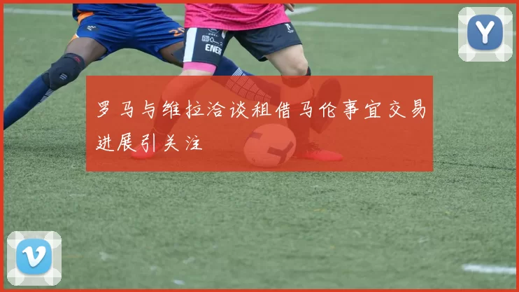罗马与维拉洽谈租借马伦事宜交易进展引关注