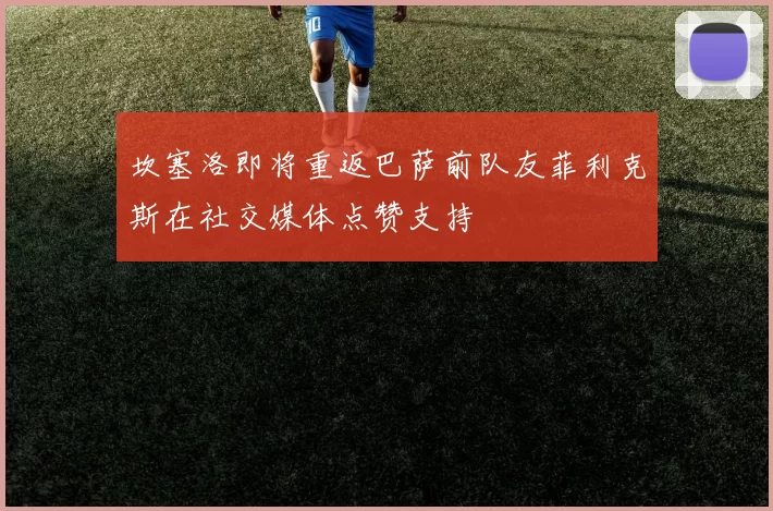 坎塞洛即将重返巴萨前队友菲利克斯在社交媒体点赞支持