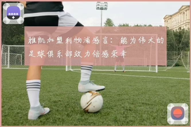 雅凯加盟利物浦感言：能为伟大的足球俱乐部效力倍感荣幸