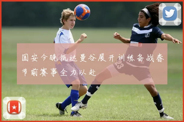 国安今晚抵达曼谷展开训练备战春节前赛事全力以赴